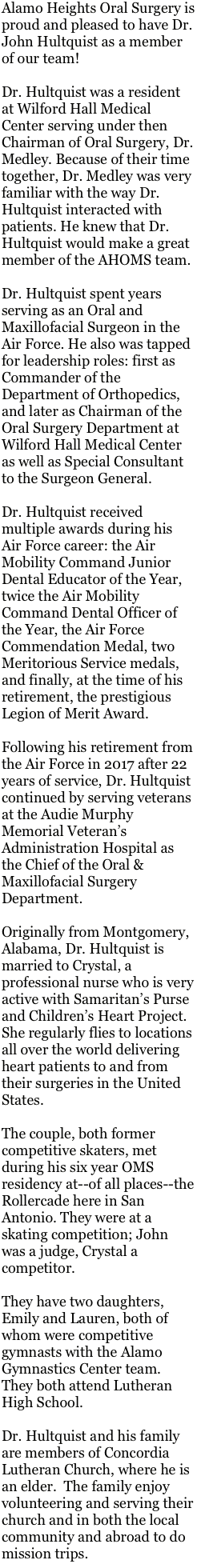 Alamo Heights Oral Surgery is proud and pleased to have Dr. John Hultquist as a member of our team!

Dr. Hultquist was a resident at Wilford Hall Medical Center serving under then Chairman of Oral Surgery, Dr. Medley. Because of their time together, Dr. Medley was very familiar with the way Dr. Hultquist interacted with patients. He knew that Dr. Hultquist would make a great member of the AHOMS team. 

Dr. Hultquist spent years serving as an Oral and Maxillofacial Surgeon in the Air Force. He also was tapped for leadership roles: first as Commander of the Department of Orthopedics, and later as Chairman of the Oral Surgery Department at Wilford Hall Medical Center as well as Special Consultant to the Surgeon General. 

Dr. Hultquist received multiple awards during his Air Force career: the Air Mobility Command Junior Dental Educator of the Year, twice the Air Mobility Command Dental Officer of the Year, the Air Force Commendation Medal, two Meritorious Service medals, and finally, at the time of his retirement, the prestigious Legion of Merit Award.

Following his retirement from the Air Force in 2017 after 22 years of service, Dr. Hultquist continued by serving veterans at the Audie Murphy Memorial Veteran’s Administration Hospital as the Chief of the Oral & Maxillofacial Surgery Department.

Originally from Montgomery, Alabama, Dr. Hultquist is married to Crystal, a professional nurse who is very active with Samaritan’s Purse and Children’s Heart Project.  She regularly flies to locations all over the world delivering heart patients to and from their surgeries in the United States.

The couple, both former competitive skaters, met during his six year OMS residency at--of all places--the Rollercade here in San Antonio. They were at a skating competition; John was a judge, Crystal a competitor. 

They have two daughters, Emily and Lauren, both of whom were competitive gymnasts with the Alamo Gymnastics Center team. They both attend Lutheran High School.

Dr. Hultquist and his family are members of Concordia Lutheran Church, where he is an elder.  The family enjoy volunteering and serving their church and in both the local community and abroad to do mission trips.


  