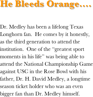 He Bleeds Orange....

Dr. Medley has been a lifelong Texas Longhorn fan.  He comes by it honestly, as the third generation to attend the institution.  One of the “greatest sport moments in his life” was being able to attend the National Championship Game against USC in the Rose Bowl with his father, Dr. H. David Medley, a longtime season ticket holder who was an even bigger fan than Dr. Medley himself.
